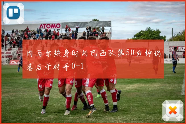 内马尔热身时刻巴西队第50分钟仍落后于对手0-1