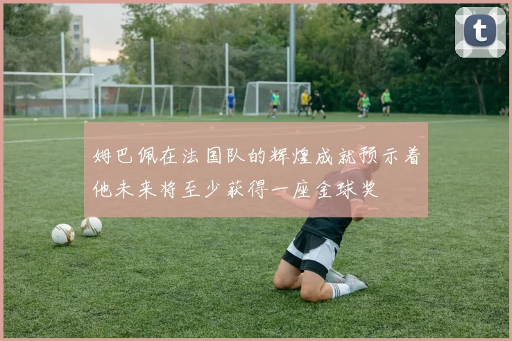 姆巴佩在法国队的辉煌成就预示着他未来将至少获得一座金球奖