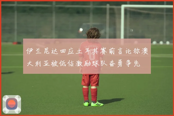 伊兰昆达回应土耳其赛前言论称澳大利亚被低估激励球队奋勇争先