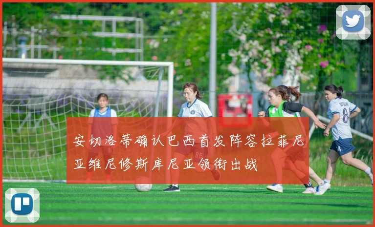 安切洛蒂确认巴西首发阵容拉菲尼亚维尼修斯库尼亚领衔出战