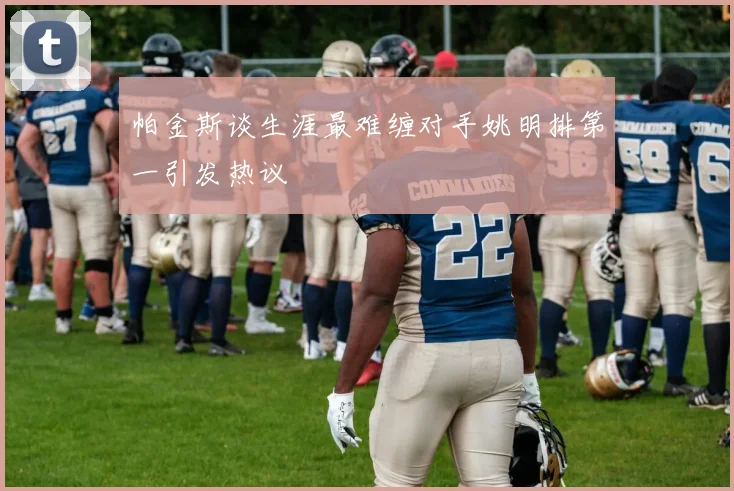 帕金斯谈生涯最难缠对手姚明排第一引发热议
