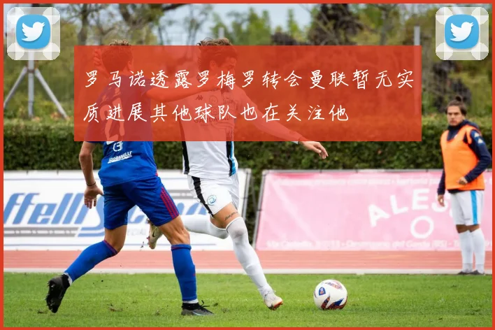 罗马诺透露罗梅罗转会曼联暂无实质进展其他球队也在关注他