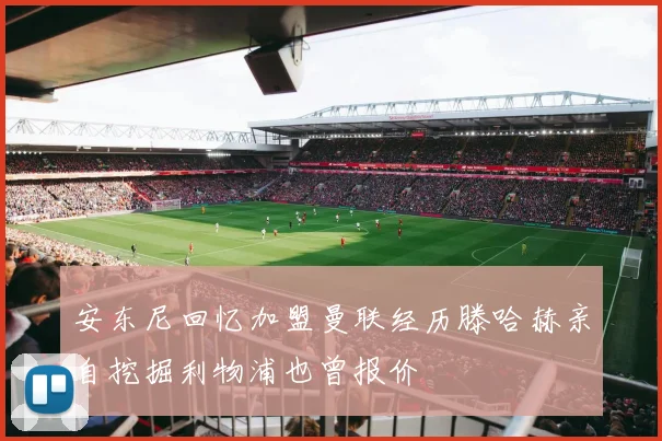 安东尼回忆加盟曼联经历滕哈赫亲自挖掘利物浦也曾报价