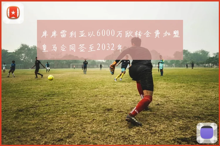 库库雷利亚以6000万欧转会费加盟皇马合同签至2032年