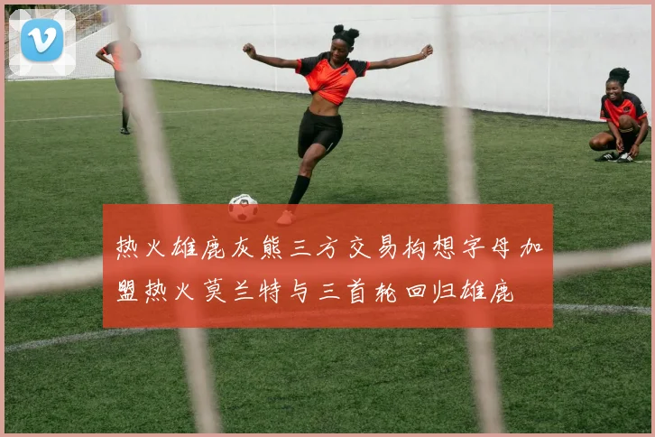 热火雄鹿灰熊三方交易构想字母加盟热火莫兰特与三首轮回归雄鹿