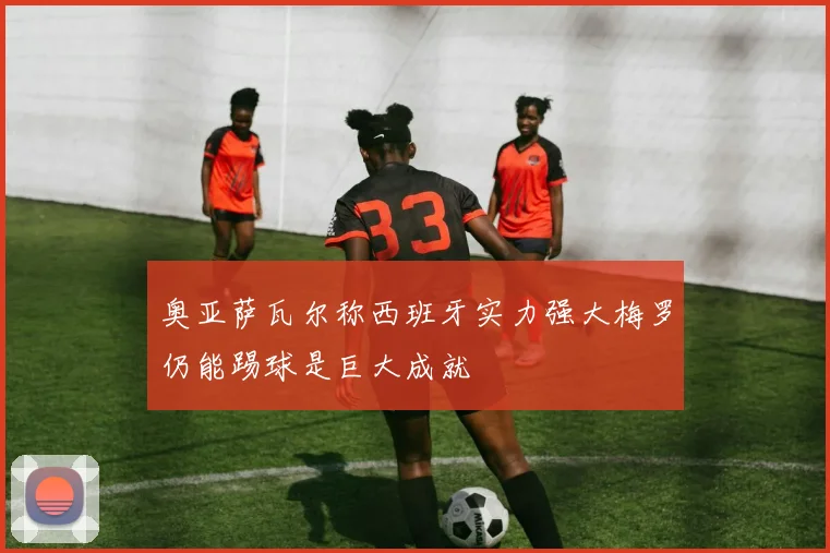 奥亚萨瓦尔称西班牙实力强大梅罗仍能踢球是巨大成就