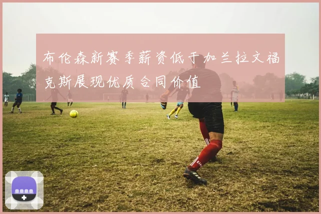 布伦森新赛季薪资低于加兰拉文福克斯展现优质合同价值