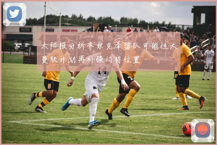 太阳报分析齐尔克泽留队可能性大曼联计划再补强门将位置