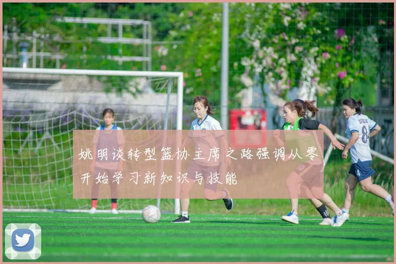 姚明谈转型篮协主席之路强调从零开始学习新知识与技能