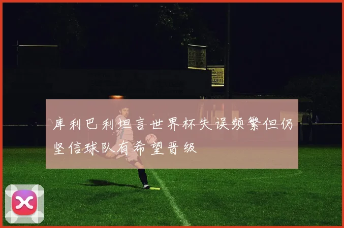 库利巴利坦言世界杯失误频繁但仍坚信球队有希望晋级