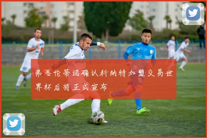 弗洛伦蒂诺确认科纳特加盟交易世界杯后将正式宣布