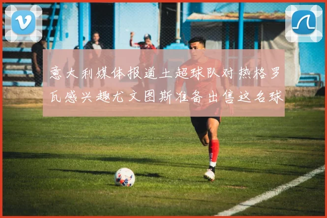 意大利媒体报道土超球队对热格罗瓦感兴趣尤文图斯准备出售这名球员