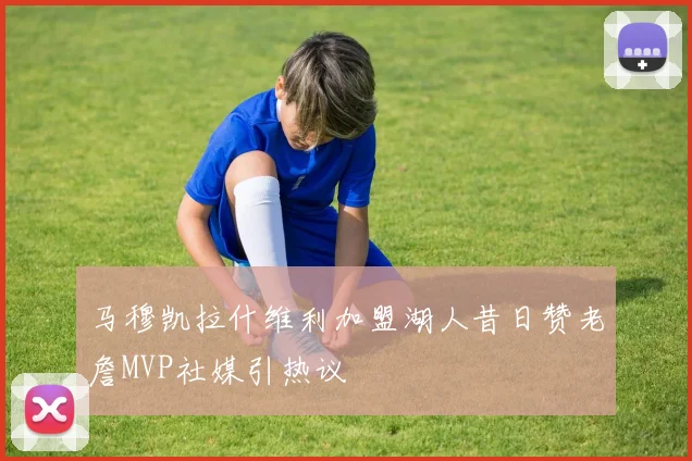 马穆凯拉什维利加盟湖人昔日赞老詹MVP社媒引热议