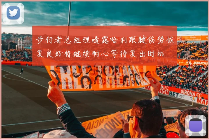 步行者总经理透露哈利跟腱伤势恢复良好将继续耐心等待复出时机